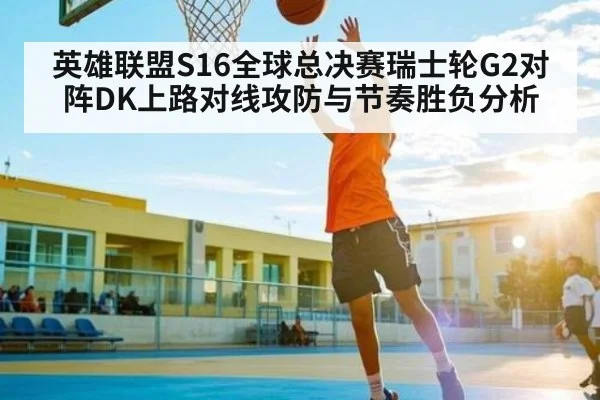 英雄联盟S16全球总决赛瑞士轮G2对阵DK上路对线攻防与节奏胜负分析