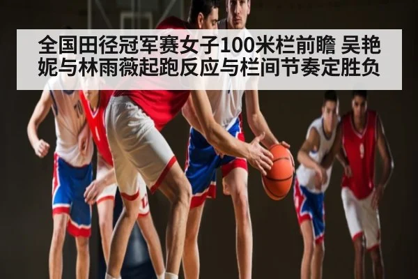 全国田径冠军赛女子100米栏前瞻 吴艳妮与林雨薇起跑反应与栏间节奏定胜负