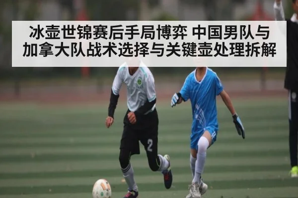 冰壶世锦赛后手局博弈 中国男队与加拿大队战术选择与关键壶处理拆解